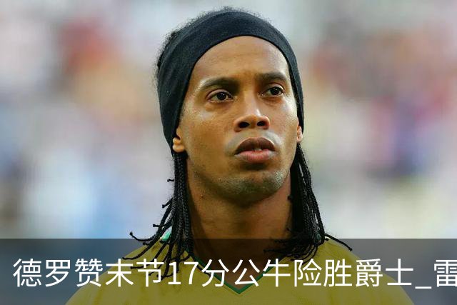 德罗赞末节17分公牛险胜爵士 雷霆力克开拓者